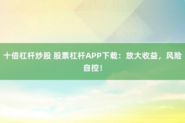十倍杠杆炒股 股票杠杆APP下载：放大收益，风险自控！