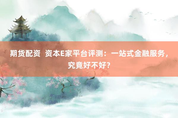 期货配资  资本E家平台评测：一站式金融服务，究竟好不好？