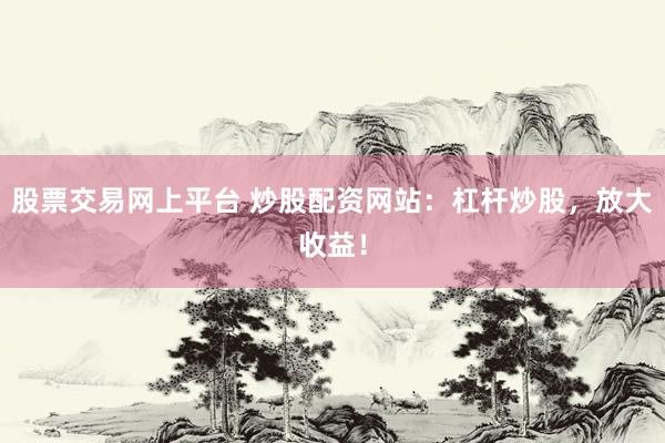 股票交易网上平台 炒股配资网站：杠杆炒股，放大收益！