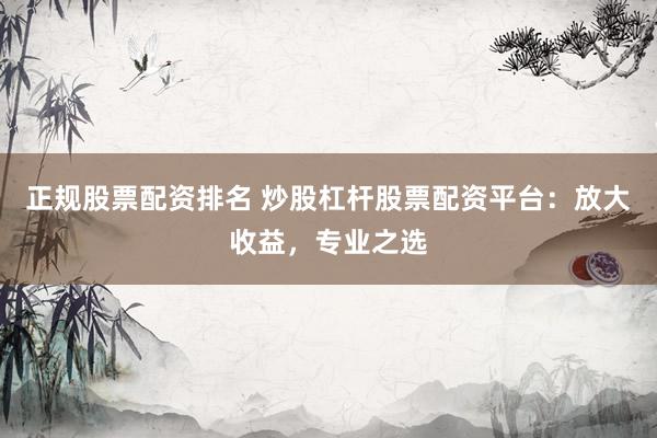 正规股票配资排名 炒股杠杆股票配资平台：放大收益，专业之选