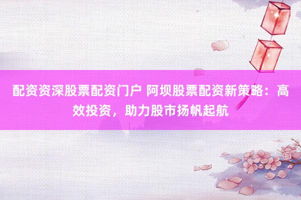配资资深股票配资门户 阿坝股票配资新策略：高效投资，助力股市扬帆起航