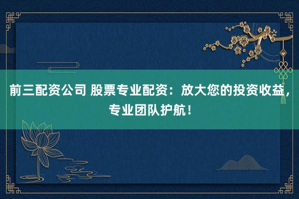 前三配资公司 股票专业配资：放大您的投资收益，专业团队护航！
