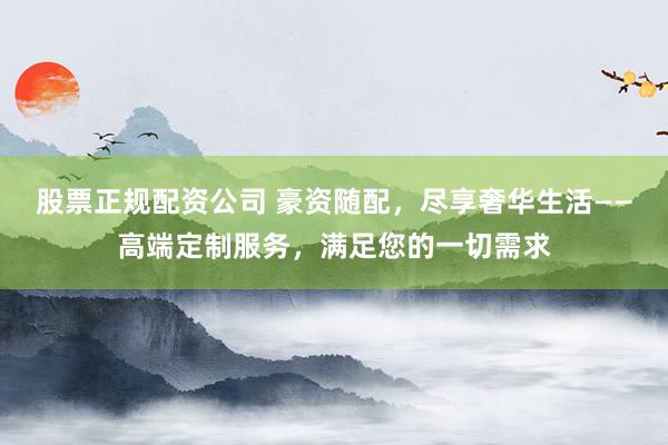 股票正规配资公司 豪资随配，尽享奢华生活——高端定制服务，满足您的一切需求