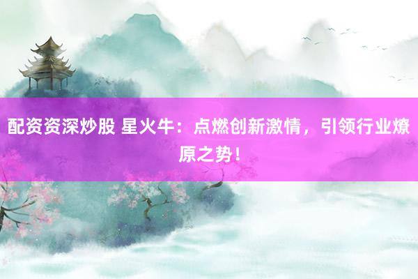 配资资深炒股 星火牛：点燃创新激情，引领行业燎原之势！