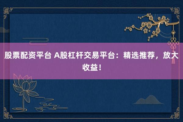 股票配资平台 A股杠杆交易平台：精选推荐，放大收益！