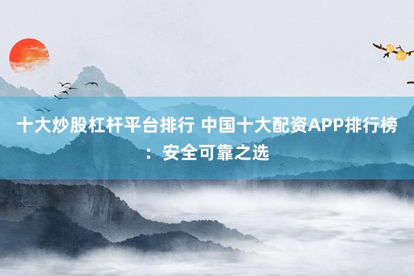 十大炒股杠杆平台排行 中国十大配资APP排行榜：安全可靠之选