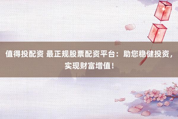 值得投配资 最正规股票配资平台：助您稳健投资，实现财富增值！