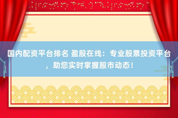 国内配资平台排名 盈股在线：专业股票投资平台，助您实时掌握股市动态！