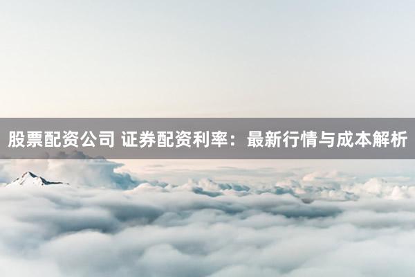 股票配资公司 证券配资利率：最新行情与成本解析