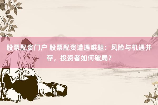 股票配资门户 股票配资遭遇难题：风险与机遇并存，投资者如何破局？