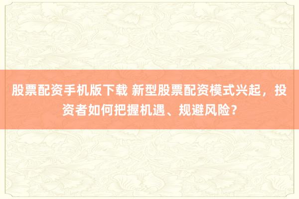 股票配资手机版下载 新型股票配资模式兴起，投资者如何把握机遇、规避风险？