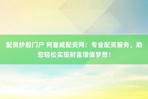 配资炒股门户 柯塞威配资网：专业配资服务，助您轻松实现财富增值梦想！