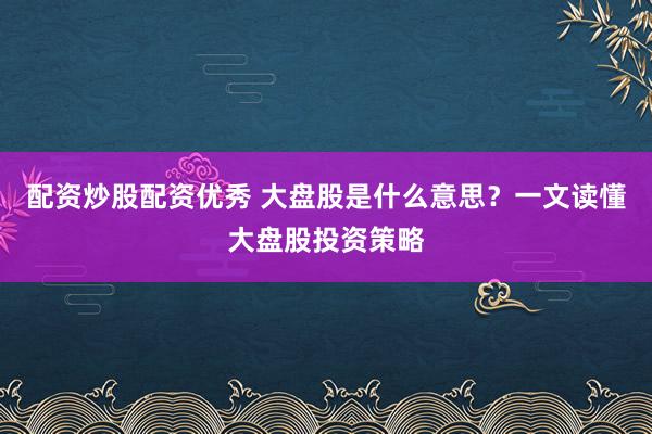 配资炒股配资优秀 大盘股是什么意思？一文读懂大盘股投资策略