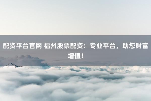 配资平台官网 福州股票配资：专业平台，助您财富增值！