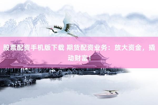 股票配资手机版下载 期货配资业务：放大资金，撬动财富！