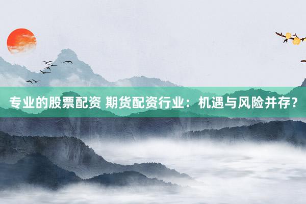 专业的股票配资 期货配资行业：机遇与风险并存？