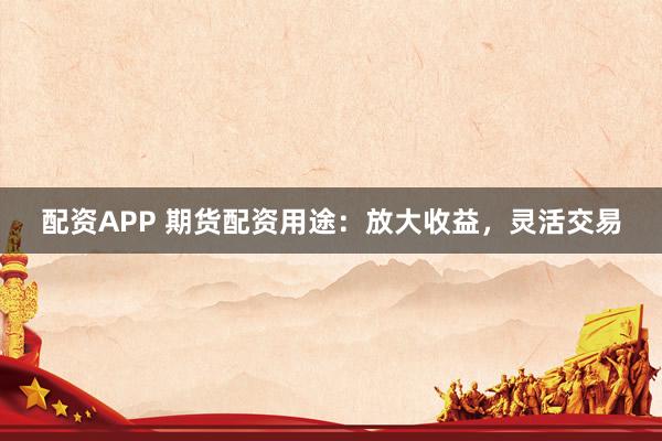 配资APP 期货配资用途：放大收益，灵活交易