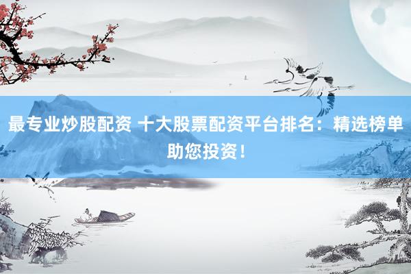 最专业炒股配资 十大股票配资平台排名：精选榜单助您投资！