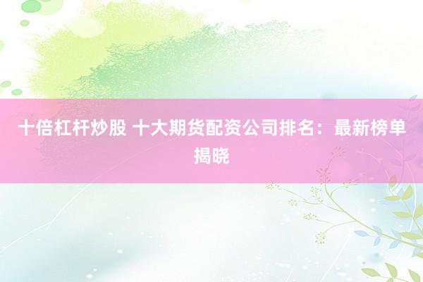 十倍杠杆炒股 十大期货配资公司排名：最新榜单揭晓