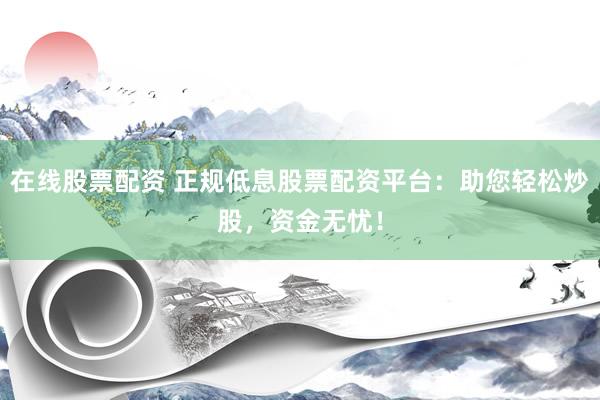 在线股票配资 正规低息股票配资平台：助您轻松炒股，资金无忧！