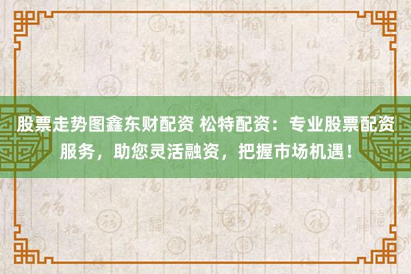 股票走势图鑫东财配资 松特配资：专业股票配资服务，助您灵活融资，把握市场机遇！
