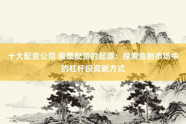 十大配资公司 股票配资的起源：探索金融市场中的杠杆投资新方式