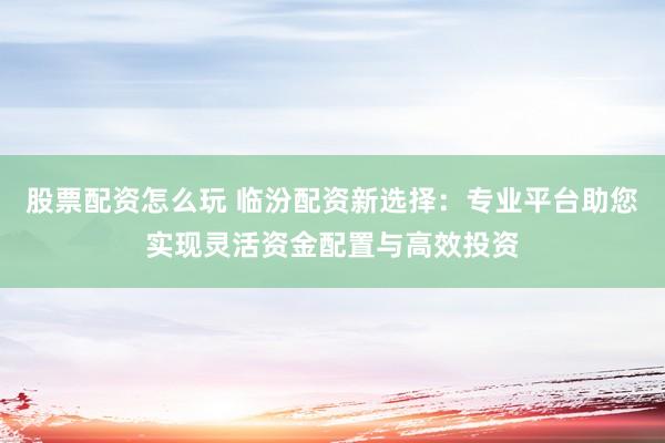 股票配资怎么玩 临汾配资新选择：专业平台助您实现灵活资金配置与高效投资