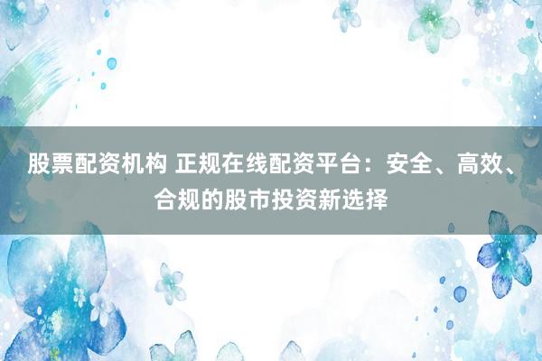 股票配资机构 正规在线配资平台：安全、高效、合规的股市投资新选择
