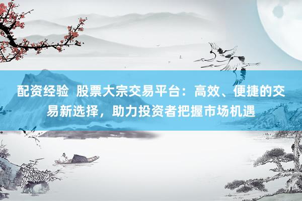 配资经验  股票大宗交易平台：高效、便捷的交易新选择，助力投资者把握市场机遇