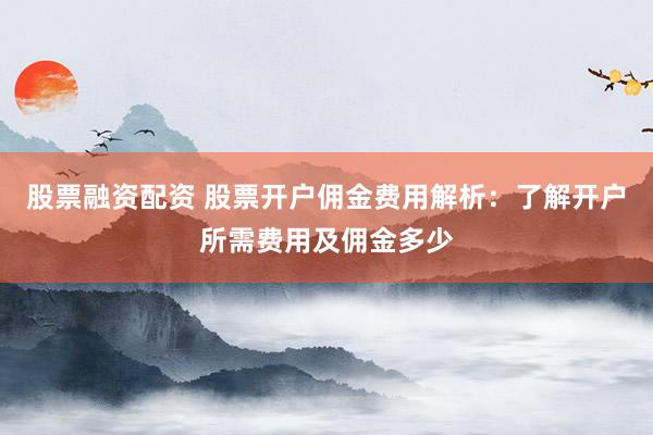 股票融资配资 股票开户佣金费用解析：了解开户所需费用及佣金多少