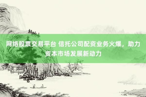网络股票交易平台 信托公司配资业务火爆，助力资本市场发展新动力