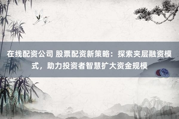 在线配资公司 股票配资新策略：探索夹层融资模式，助力投资者智慧扩大资金规模