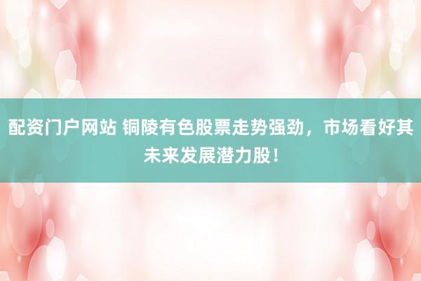 配资门户网站 铜陵有色股票走势强劲，市场看好其未来发展潜力股！