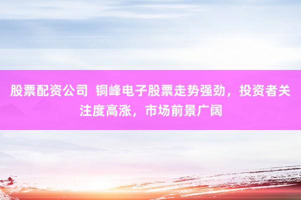 股票配资公司  铜峰电子股票走势强劲，投资者关注度高涨，市场前景广阔