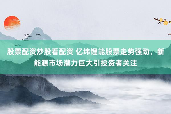 股票配资炒股看配资 亿纬锂能股票走势强劲，新能源市场潜力巨大引投资者关注