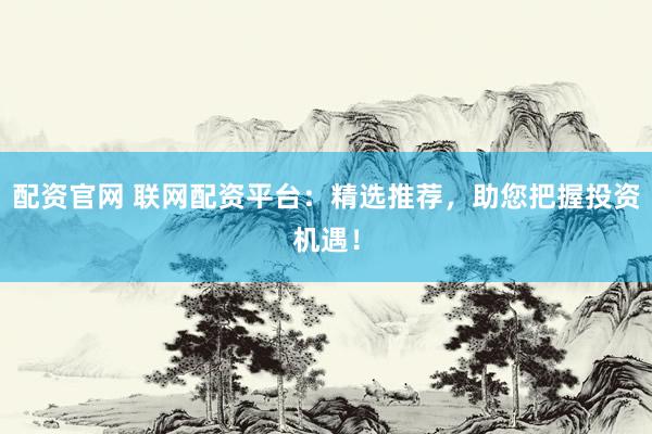 配资官网 联网配资平台：精选推荐，助您把握投资机遇！