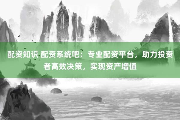配资知识 配资系统吧：专业配资平台，助力投资者高效决策，实现资产增值