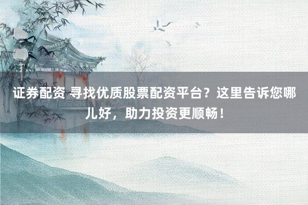 证券配资 寻找优质股票配资平台？这里告诉您哪儿好，助力投资更顺畅！