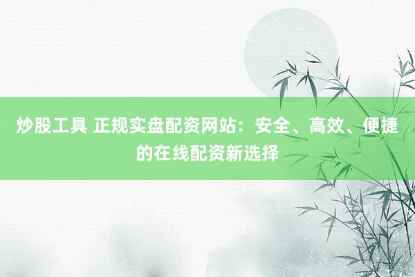 炒股工具 正规实盘配资网站：安全、高效、便捷的在线配资新选择