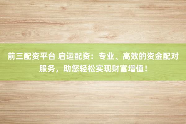 前三配资平台 启运配资：专业、高效的资金配对服务，助您轻松实现财富增值！
