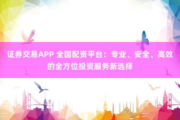 证券交易APP 全国配资平台：专业、安全、高效的全方位投资服务新选择