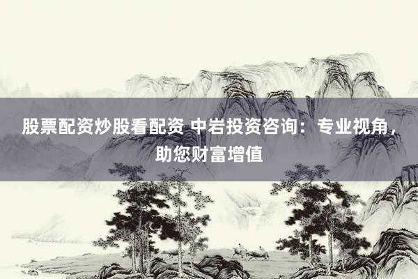 股票配资炒股看配资 中岩投资咨询：专业视角，助您财富增值