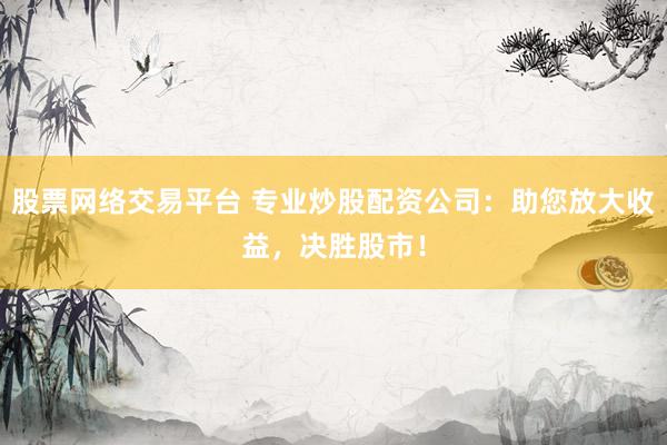 股票网络交易平台 专业炒股配资公司：助您放大收益，决胜股市！