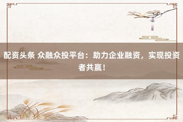 配资头条 众融众投平台：助力企业融资，实现投资者共赢！