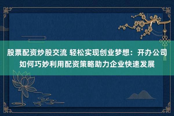 股票配资炒股交流 轻松实现创业梦想：开办公司如何巧妙利用配资策略助力企业快速发展