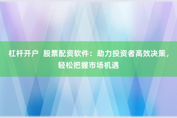 杠杆开户  股票配资软件：助力投资者高效决策，轻松把握市场机遇