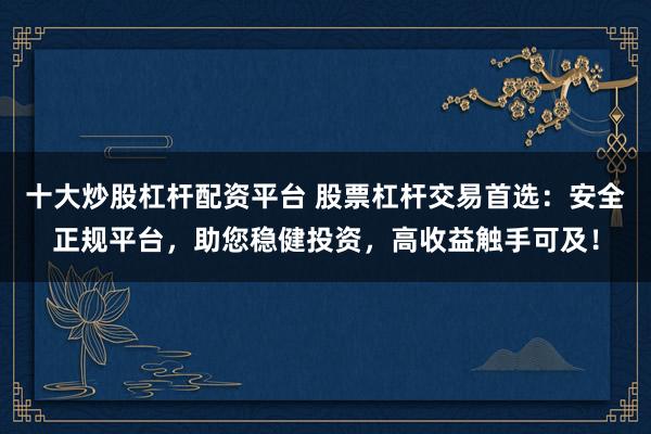 十大炒股杠杆配资平台 股票杠杆交易首选：安全正规平台，助您稳健投资，高收益触手可及！