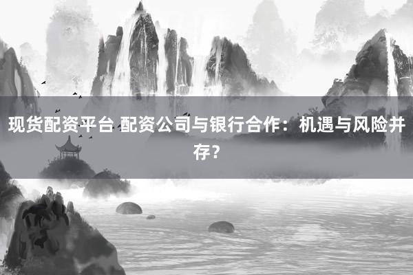 现货配资平台 配资公司与银行合作：机遇与风险并存？