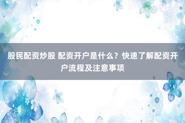 股民配资炒股 配资开户是什么？快速了解配资开户流程及注意事项