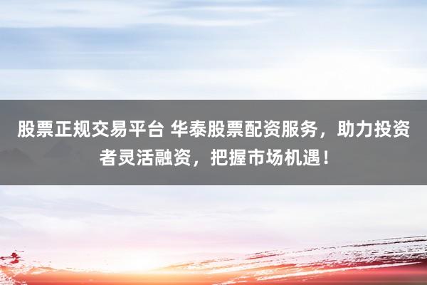 股票正规交易平台 华泰股票配资服务，助力投资者灵活融资，把握市场机遇！